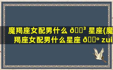 魔羯座女配男什么 🐳 星座(魔羯座女配男什么星座 🌺 zui
好)